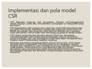 Implementasi dan pola model
CSR
◦ CSR dilakukan langsung oleh perusahaan. Dengan menyelenggarakan
sendiri kegiatan sosial atau menyerahkan sumbangan ke masyarakat tanpa
perantara.
◦ CSR dilaksanakan oleh yayasan atau organisasi sosial milik perusahaan atau
groupnya. Perusahaan mendirikan yayasan atau organisasi sosial sendiri di
bawah perusahaan atau groupnya yang dibentuk terpisah dari organisasi
induk perusahaan namun tetap harus bertanggung jawab ke dewan direksi.
◦ CSR melalui kerjasama atau bermitra dengan pihak lain. Perusahaan
menyelenggarakan CSR melalui kerjasama dengan instansi pemerintah,
perguruan tinggi, LSM, atau lembaga konsultan baik dalam mengelola dana
maupun dalam melaksanakan kegiatan sosialnya.
◦ beberapa perusahaan bergabung dalam sebuah konsorsium untuk secara
bersama-sama menjalankan CSR. Perusahaan turut mendirikan, menjadi
anggota atau mendukung suatu lembaga sosial yang didirikan untuk tujuan
sosial tertentu. Pihak konsorsium yang dipercaya oleh perusahaan-
perusahaan yang mendukungnya akan secara proaktif mencari kerjasama
dari berbagai kalangan dan kemudian mengembangkan program yang telah
disepakati.
 