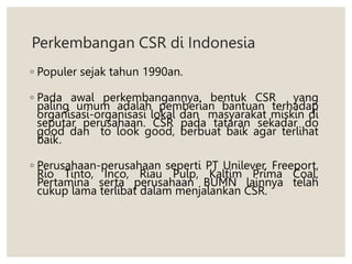 Perkembangan CSR di Indonesia
◦ Populer sejak tahun 1990an.
◦ Pada awal perkembangannya, bentuk CSR yang
paling umum adalah pemberian bantuan terhadap
organisasi-organisasi lokal dan masyarakat miskin di
seputar perusahaan. CSR pada tataran sekadar do
good dan to look good, berbuat baik agar terlihat
baik.
◦ Perusahaan-perusahaan seperti PT Unilever, Freeport,
Rio Tinto, Inco, Riau Pulp, Kaltim Prima Coal,
Pertamina serta perusahaan BUMN lainnya telah
cukup lama terlibat dalam menjalankan CSR.
 
