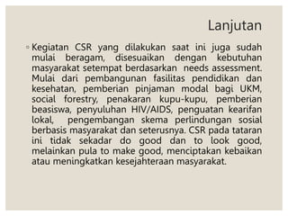 Lanjutan
◦ Kegiatan CSR yang dilakukan saat ini juga sudah
mulai beragam, disesuaikan dengan kebutuhan
masyarakat setempat berdasarkan needs assessment.
Mulai dari pembangunan fasilitas pendidikan dan
kesehatan, pemberian pinjaman modal bagi UKM,
social forestry, penakaran kupu-kupu, pemberian
beasiswa, penyuluhan HIV/AIDS, penguatan kearifan
lokal, pengembangan skema perlindungan sosial
berbasis masyarakat dan seterusnya. CSR pada tataran
ini tidak sekadar do good dan to look good,
melainkan pula to make good, menciptakan kebaikan
atau meningkatkan kesejahteraan masyarakat.
 