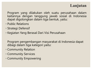 Lanjutan
Program yang dilakukan oleh suatu perusahaan dalam
kaitannya dengan tanggung jawab sosial di Indonesia
dapat digolongkan dalam tiga bentuk, yaitu:
◦ Public Relations
◦ Strategi Defensif
◦ Kegiatan Yang Berasal Dari Visi Perusahaan
Program pengembangan masyarakat di Indonesia dapat
dibagi dalam tiga kategori yaitu:
◦ Community Relation
◦ Community Services
◦ Community Empowering
 