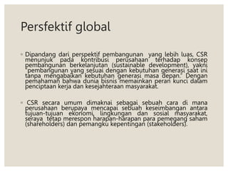 Persfektif global
◦ Dipandang dari perspektif pembangunan yang lebih luas, CSR
menunjuk pada kontribusi perusahaan terhadap konsep
pembangunan berkelanjutan (sustainable development), yakni
“pembangunan yang sesuai dengan kebutuhan generasi saat ini
tanpa mengabaikan kebutuhan generasi masa depan.” Dengan
pemahaman bahwa dunia bisnis memainkan peran kunci dalam
penciptaan kerja dan kesejahteraan masyarakat.
◦ CSR secara umum dimaknai sebagai sebuah cara di mana
perusahaan berupaya mencapai sebuah keseimbangan antara
tujuan-tujuan ekonomi, lingkungan dan sosial masyarakat,
seraya tetap merespon harapan-harapan para pemegang saham
(shareholders) dan pemangku kepentingan (stakeholders).
 