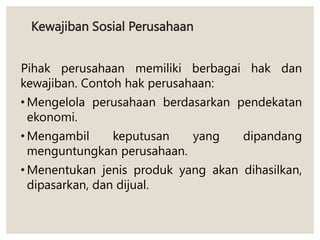 Kewajiban Sosial Perusahaan
Pihak perusahaan memiliki berbagai hak dan
kewajiban. Contoh hak perusahaan:
• Mengelola perusahaan berdasarkan pendekatan
ekonomi.
• Mengambil keputusan yang dipandang
menguntungkan perusahaan.
• Menentukan jenis produk yang akan dihasilkan,
dipasarkan, dan dijual.
 