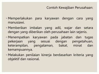 Contoh Kewajiban Perusahaan:
◦ Memperlakukan para karyawan dengan cara yang
manusiawi.
◦ Memberikan imbalan yang adil, wajar dan setara
dengan yang diberikan oleh perusahaan lain sejenis.
◦ Menempatkan karyawan pada jabatan dan tugas
pekerjaan yang sesuai dengan pengetahuan,
keterampilan, pengalaman, bakat, minat dan
kemampuannya.
◦ Melakukan penilaian kinerja berdasarkan kriteria yang
objektif dan rasional.
 