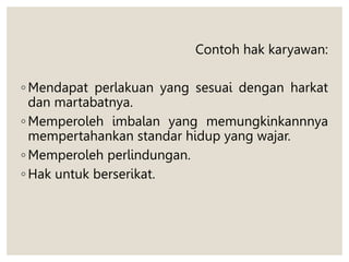 Contoh hak karyawan:
◦ Mendapat perlakuan yang sesuai dengan harkat
dan martabatnya.
◦ Memperoleh imbalan yang memungkinkannnya
mempertahankan standar hidup yang wajar.
◦ Memperoleh perlindungan.
◦ Hak untuk berserikat.
 