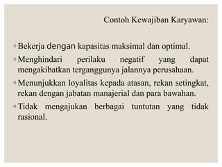 Contoh Kewajiban Karyawan:
◦ Bekerja dengan kapasitas maksimal dan optimal.
◦ Menghindari perilaku negatif yang dapat
mengakibatkan terganggunya jalannya perusahaan.
◦ Menunjukkan loyalitas kepada atasan, rekan setingkat,
rekan dengan jabatan manajerial dan para bawahan.
◦ Tidak mengajukan berbagai tuntutan yang tidak
rasional.
 