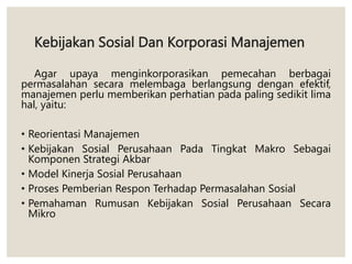 Kebijakan Sosial Dan Korporasi Manajemen
Agar upaya menginkorporasikan pemecahan berbagai
permasalahan secara melembaga berlangsung dengan efektif,
manajemen perlu memberikan perhatian pada paling sedikit lima
hal, yaitu:
• Reorientasi Manajemen
• Kebijakan Sosial Perusahaan Pada Tingkat Makro Sebagai
Komponen Strategi Akbar
• Model Kinerja Sosial Perusahaan
• Proses Pemberian Respon Terhadap Permasalahan Sosial
• Pemahaman Rumusan Kebijakan Sosial Perusahaan Secara
Mikro
 