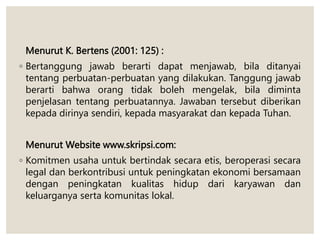 Menurut K. Bertens (2001: 125) :
◦ Bertanggung jawab berarti dapat menjawab, bila ditanyai
tentang perbuatan-perbuatan yang dilakukan. Tanggung jawab
berarti bahwa orang tidak boleh mengelak, bila diminta
penjelasan tentang perbuatannya. Jawaban tersebut diberikan
kepada dirinya sendiri, kepada masyarakat dan kepada Tuhan.
Menurut Website www.skripsi.com:
◦ Komitmen usaha untuk bertindak secara etis, beroperasi secara
legal dan berkontribusi untuk peningkatan ekonomi bersamaan
dengan peningkatan kualitas hidup dari karyawan dan
keluarganya serta komunitas lokal.
 