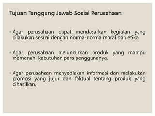 Tujuan Tanggung Jawab Sosial Perusahaan
◦ Agar perusahaan dapat mendasarkan kegiatan yang
dilakukan sesuai dengan norma-norma moral dan etika.
◦ Agar perusahaan meluncurkan produk yang mampu
memenuhi kebutuhan para penggunanya.
◦ Agar perusahaan menyediakan informasi dan melakukan
promosi yang jujur dan faktual tentang produk yang
dihasilkan.
 