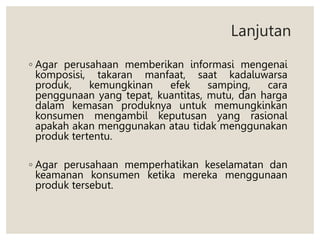 ◦ Agar perusahaan memberikan informasi mengenai
komposisi, takaran manfaat, saat kadaluwarsa
produk, kemungkinan efek samping, cara
penggunaan yang tepat, kuantitas, mutu, dan harga
dalam kemasan produknya untuk memungkinkan
konsumen mengambil keputusan yang rasional
apakah akan menggunakan atau tidak menggunakan
produk tertentu.
◦ Agar perusahaan memperhatikan keselamatan dan
keamanan konsumen ketika mereka menggunaan
produk tersebut.
Lanjutan
 