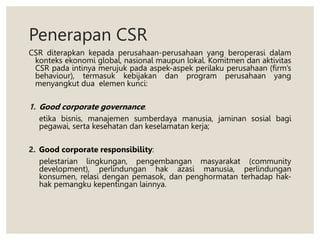 Penerapan CSR
CSR diterapkan kepada perusahaan-perusahaan yang beroperasi dalam
konteks ekonomi global, nasional maupun lokal. Komitmen dan aktivitas
CSR pada intinya merujuk pada aspek-aspek perilaku perusahaan (firm’s
behaviour), termasuk kebijakan dan program perusahaan yang
menyangkut dua elemen kunci:
1. Good corporate governance:
etika bisnis, manajemen sumberdaya manusia, jaminan sosial bagi
pegawai, serta kesehatan dan keselamatan kerja;
2. Good corporate responsibility:
pelestarian lingkungan, pengembangan masyarakat (community
development), perlindungan hak azasi manusia, perlindungan
konsumen, relasi dengan pemasok, dan penghormatan terhadap hak-
hak pemangku kepentingan lainnya.
 