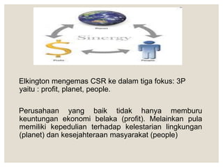 Elkington mengemas CSR ke dalam tiga fokus: 3P
yaitu : profit, planet, people.
Perusahaan yang baik tidak hanya memburu
keuntungan ekonomi belaka (profit). Melainkan pula
memiliki kepedulian terhadap kelestarian lingkungan
(planet) dan kesejahteraan masyarakat (people)
 