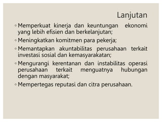 Lanjutan
◦ Memperkuat kinerja dan keuntungan ekonomi
yang lebih efisien dan berkelanjutan;
◦ Meningkatkan komitmen para pekerja;
◦ Memantapkan akuntabilitas perusahaan terkait
investasi sosial dan kemasyarakatan;
◦ Mengurangi kerentanan dan instabilitas operasi
perusahaan terkait menguatnya hubungan
dengan masyarakat;
◦ Mempertegas reputasi dan citra perusahaan.
 
