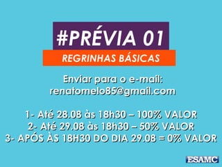 #PRÉVIA 01
REGRINHAS BÁSICAS
Enviar para o e-mail:Enviar para o e-mail:
renatomelo85@gmail.comrenatomelo85@gmail.com
1- Até 28.08 às 18h30 – 100% VALOR1- Até 28.08 às 18h30 – 100% VALOR
2- Até 29.08 às 18h30 – 50% VALOR2- Até 29.08 às 18h30 – 50% VALOR
3- APÓS ÀS 18H30 DO DIA 29.08 = 0% VALOR3- APÓS ÀS 18H30 DO DIA 29.08 = 0% VALOR
 