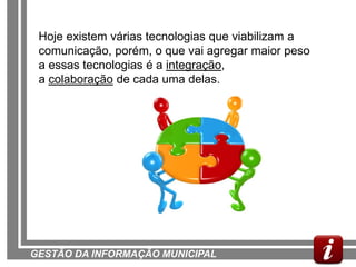 Hoje existem várias tecnologias que viabilizam a
 comunicação, porém, o que vai agregar maior peso
 a essas tecnologias é a integração,
 a colaboração de cada uma delas.




GESTÃO DA INFORMAÇÃO MUNICIPAL
 