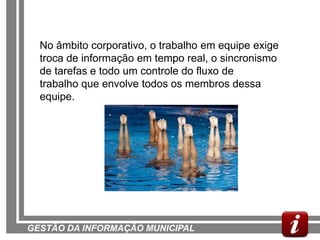 No âmbito corporativo, o trabalho em equipe exige
  troca de informação em tempo real, o sincronismo
  de tarefas e todo um controle do fluxo de
  trabalho que envolve todos os membros dessa
  equipe.




GESTÃO DA INFORMAÇÃO MUNICIPAL
 