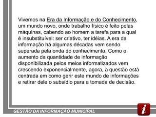 Vivemos na Era da Informação e do Conhecimento,
 um mundo novo, onde trabalho físico é feito pelas
 máquinas, cabendo ao homem a tarefa para a qual
 é insubstituível: ser criativo, ter idéias. A era da
 informação há algumas décadas vem sendo
 superada pela onda do conhecimento. Como o
 aumento da quantidade de informação
 disponibilizada pelos meios informatizados vem
 crescendo exponencialmente, agora, a questão está
 centrada em como gerir este mundo de informações
 e retirar dele o subsídio para a tomada de decisão.




GESTÃO DA INFORMAÇÃO MUNICIPAL
 