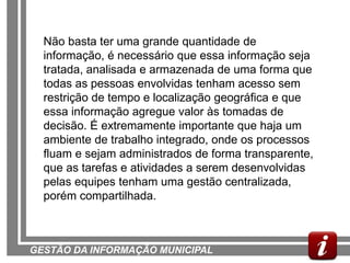 Não basta ter uma grande quantidade de
  informação, é necessário que essa informação seja
  tratada, analisada e armazenada de uma forma que
  todas as pessoas envolvidas tenham acesso sem
  restrição de tempo e localização geográfica e que
  essa informação agregue valor às tomadas de
  decisão. É extremamente importante que haja um
  ambiente de trabalho integrado, onde os processos
  fluam e sejam administrados de forma transparente,
  que as tarefas e atividades a serem desenvolvidas
  pelas equipes tenham uma gestão centralizada,
  porém compartilhada.



GESTÃO DA INFORMAÇÃO MUNICIPAL
 