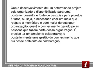Que o desenvolvimento de um determinado projeto
 seja organizado e disponibilizado para uma
 posterior consulta e fonte de pesquisa para projetos
 futuros, ou seja, é necessário criar um meio que
 resgate a memória e o bem maior de qualquer
 organização, que é o conhecimento gerado pelas
 pessoas que fazem parte dessa organização. É
 preciso ter um ambiente colaborativo, e
 posteriormente uma gestão do conhecimento que
 flui nesse ambiente de colaboração.




GESTÃO DA INFORMAÇÃO MUNICIPAL
 