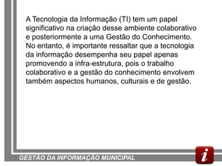 A Tecnologia da Informação (TI) tem um papel
 significativo na criação desse ambiente colaborativo
 e posteriormente a uma Gestão do Conhecimento.
 No entanto, é importante ressaltar que a tecnologia
 da informação desempenha seu papel apenas
 promovendo a infra-estrutura, pois o trabalho
 colaborativo e a gestão do conhecimento envolvem
 também aspectos humanos, culturais e de gestão.




GESTÃO DA INFORMAÇÃO MUNICIPAL
 