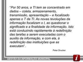 “Por 50 anos, a TI tem se concentrado em
 dados – coleta, armazenamento,
 transmissão, apresentação – e focalizado
 apenas o T da TI. As novas revoluções da
 informação focalizam o I, ao questionar o
 significado e a finalidade da informação. Isto
 está conduzindo rapidamente à redefinição
 das tarefas a serem executadas com o
 auxilio da informação, e com ela, à
 redefinição das instituições que as
 executam”.
                                 Peter Drucker



GESTÃO DA INFORMAÇÃO MUNICIPAL
 