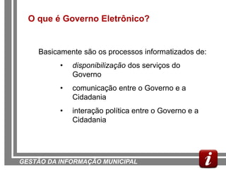 O que é Governo Eletrônico?


    Basicamente são os processos informatizados de:
          •   disponibilização dos serviços do
              Governo
          •   comunicação entre o Governo e a
              Cidadania
          •   interação política entre o Governo e a
              Cidadania




GESTÃO DA INFORMAÇÃO MUNICIPAL
 