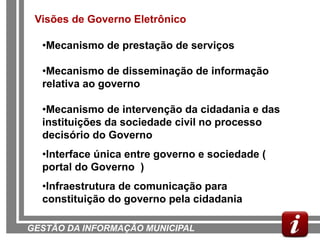 Visões de Governo Eletrônico

  •Mecanismo de prestação de serviços

  •Mecanismo de disseminação de informação
  relativa ao governo

  •Mecanismo de intervenção da cidadania e das
  instituições da sociedade civil no processo
  decisório do Governo
  •Interface única entre governo e sociedade (
  portal do Governo )
  •Infraestrutura de comunicação para
  constituição do governo pela cidadania

GESTÃO DA INFORMAÇÃO MUNICIPAL
 