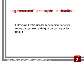 “e-government” pressupõe “e-cidadãos”



    O Governo Eletrônico bem sucedido depende
    menos da tecnologia do que da participação
    popular




GESTÃO DA INFORMAÇÃO MUNICIPAL
 