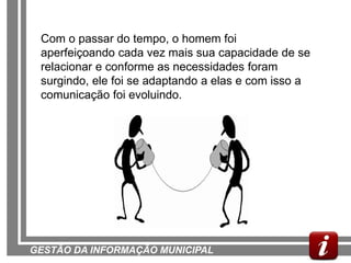 Com o passar do tempo, o homem foi
 aperfeiçoando cada vez mais sua capacidade de se
 relacionar e conforme as necessidades foram
 surgindo, ele foi se adaptando a elas e com isso a
 comunicação foi evoluindo.




GESTÃO DA INFORMAÇÃO MUNICIPAL
 