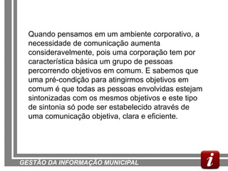 Quando pensamos em um ambiente corporativo, a
  necessidade de comunicação aumenta
  consideravelmente, pois uma corporação tem por
  característica básica um grupo de pessoas
  percorrendo objetivos em comum. E sabemos que
  uma pré-condição para atingirmos objetivos em
  comum é que todas as pessoas envolvidas estejam
  sintonizadas com os mesmos objetivos e este tipo
  de sintonia só pode ser estabelecido através de
  uma comunicação objetiva, clara e eficiente.




GESTÃO DA INFORMAÇÃO MUNICIPAL
 