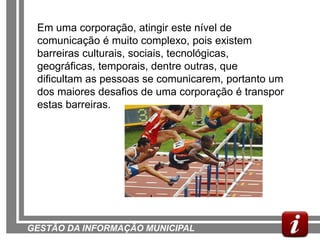 Em uma corporação, atingir este nível de
 comunicação é muito complexo, pois existem
 barreiras culturais, sociais, tecnológicas,
 geográficas, temporais, dentre outras, que
 dificultam as pessoas se comunicarem, portanto um
 dos maiores desafios de uma corporação é transpor
 estas barreiras.




GESTÃO DA INFORMAÇÃO MUNICIPAL
 