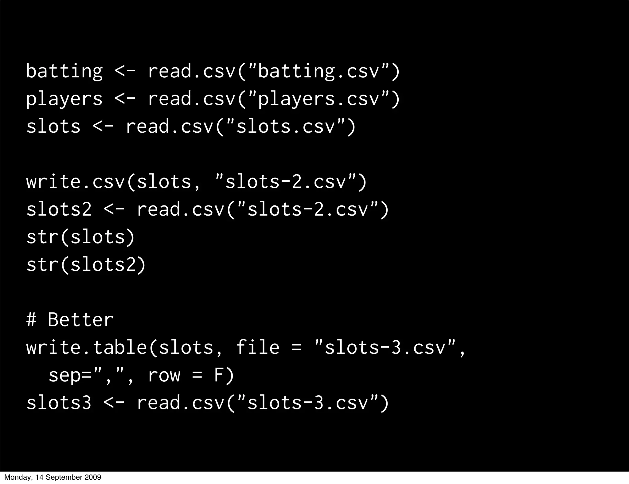 batting <- read.csv("batting.csv")
     players <- read.csv("players.csv")
     slots <- read.csv("slots.csv")

     write.csv(slots, "slots-2.csv")
     slots2 <- read.csv("slots-2.csv")
     str(slots)
     str(slots2)

     # Better
     write.table(slots, file = "slots-3.csv",
       sep=",", row = F)
     slots3 <- read.csv("slots-3.csv")


Monday, 14 September 2009
 