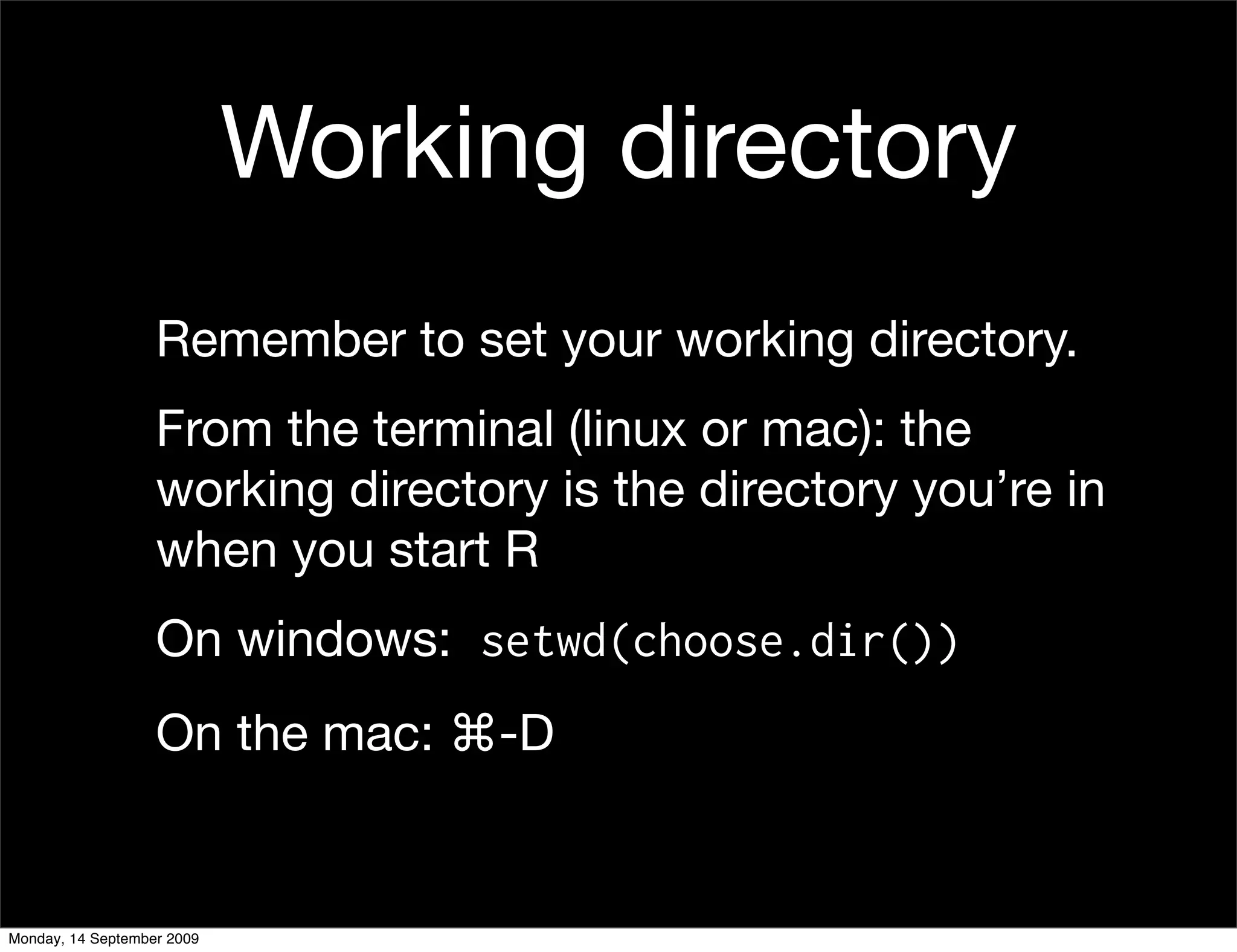 Working directory
                   Remember to set your working directory.
                   From the terminal (linux or mac): the
                   working directory is the directory you’re in
                   when you start R
                   On windows: setwd(choose.dir())
                   On the mac: ⌘-D


Monday, 14 September 2009
 