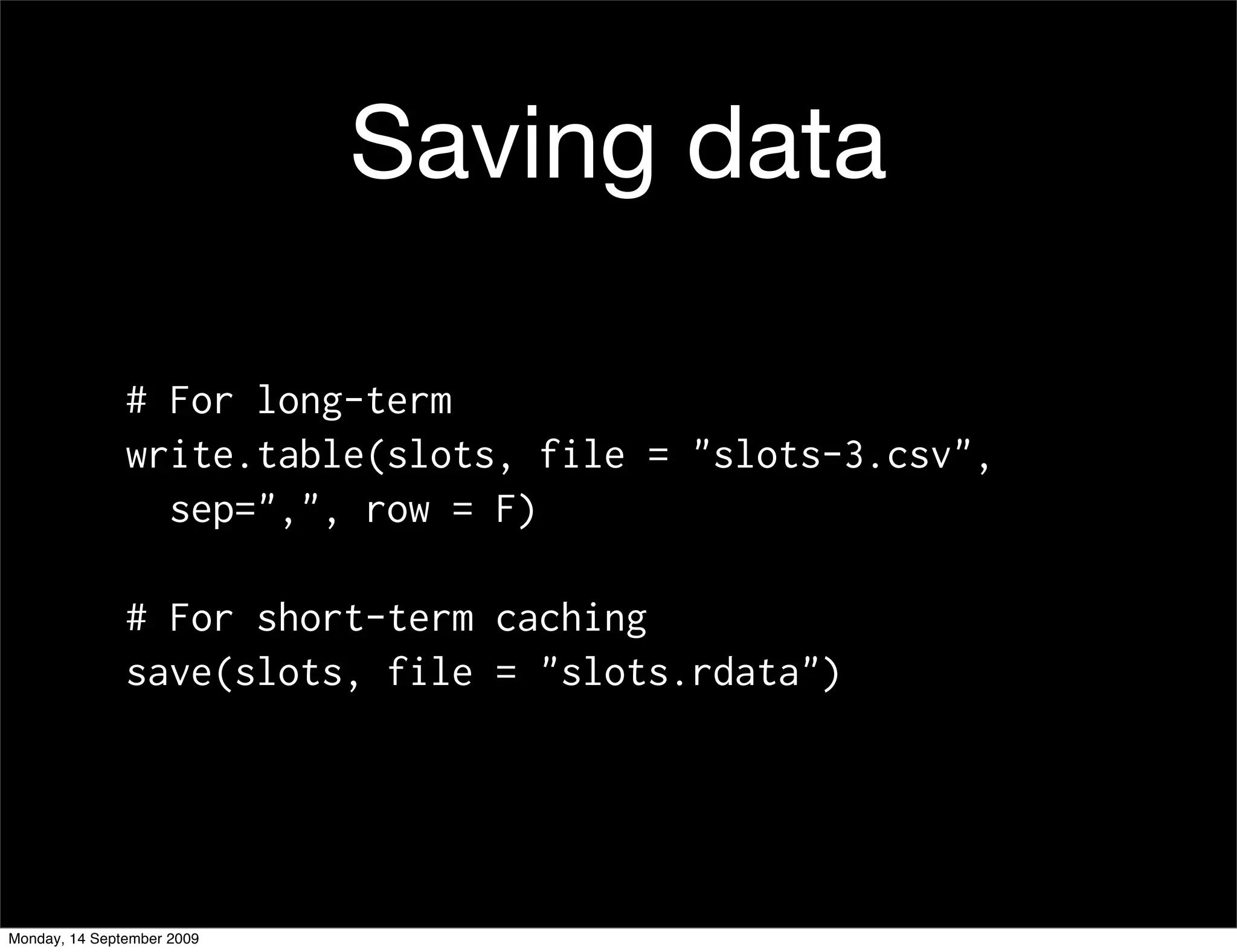 Saving data

               # For long-term
               write.table(slots, file = "slots-3.csv",
                 sep=",", row = F)

               # For short-term caching
               save(slots, file = "slots.rdata")




Monday, 14 September 2009
 