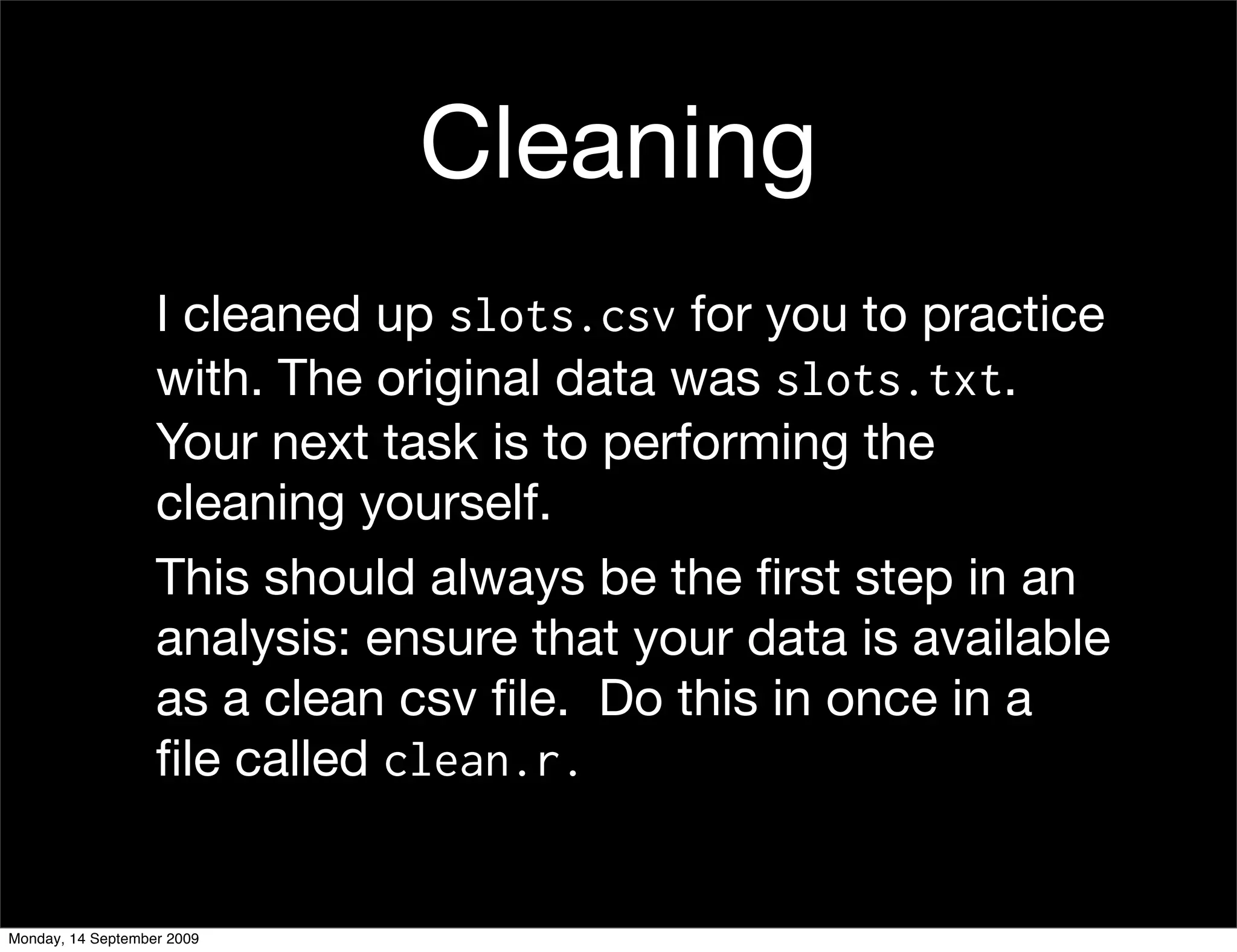 Cleaning
                   I cleaned up slots.csv for you to practice
                   with. The original data was slots.txt.
                   Your next task is to performing the
                   cleaning yourself.
                   This should always be the ﬁrst step in an
                   analysis: ensure that your data is available
                   as a clean csv ﬁle. Do this in once in a
                   ﬁle called clean.r.


Monday, 14 September 2009
 
