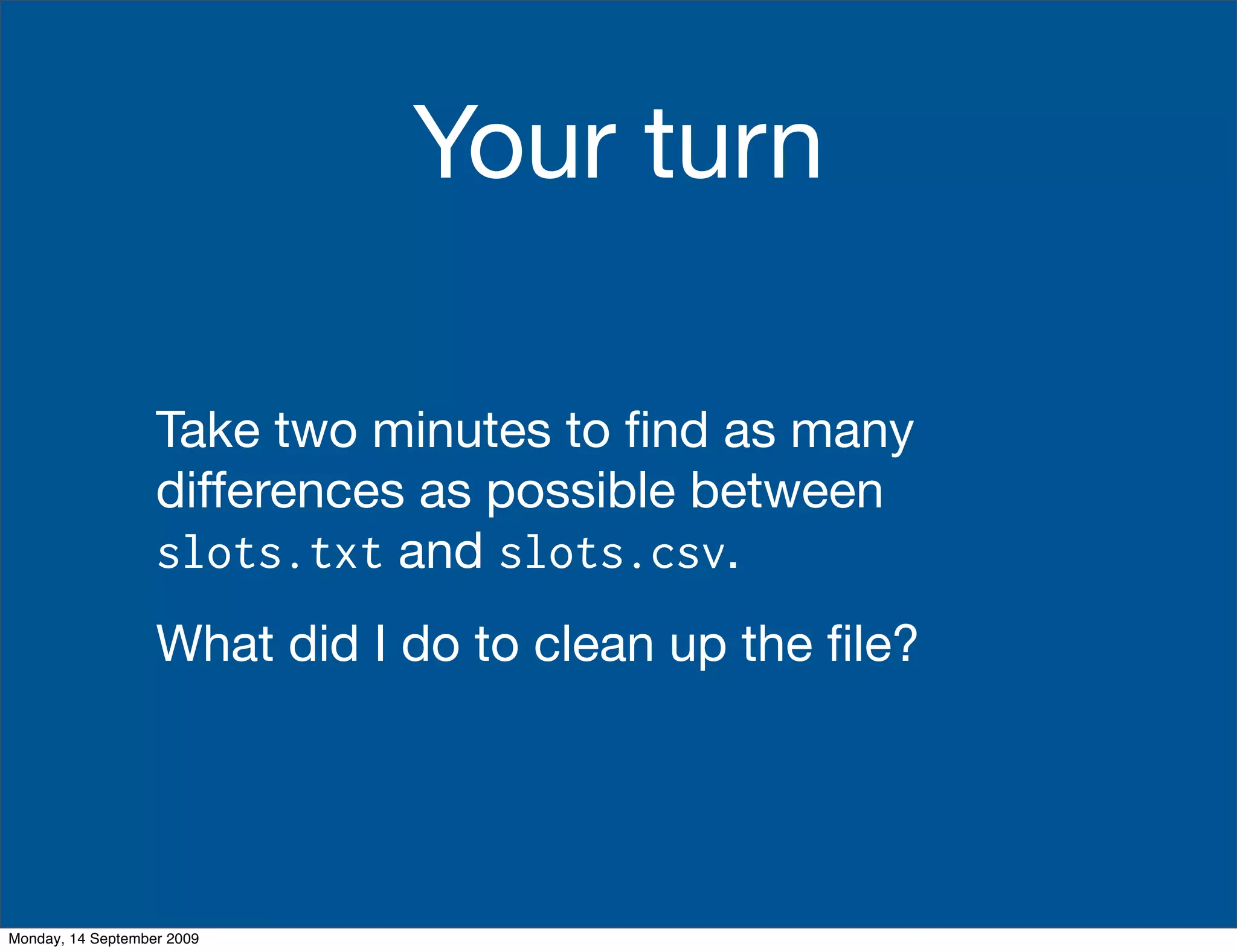 Your turn

                   Take two minutes to ﬁnd as many
                   differences as possible between
                   slots.txt and slots.csv.
                   What did I do to clean up the ﬁle?




Monday, 14 September 2009
 