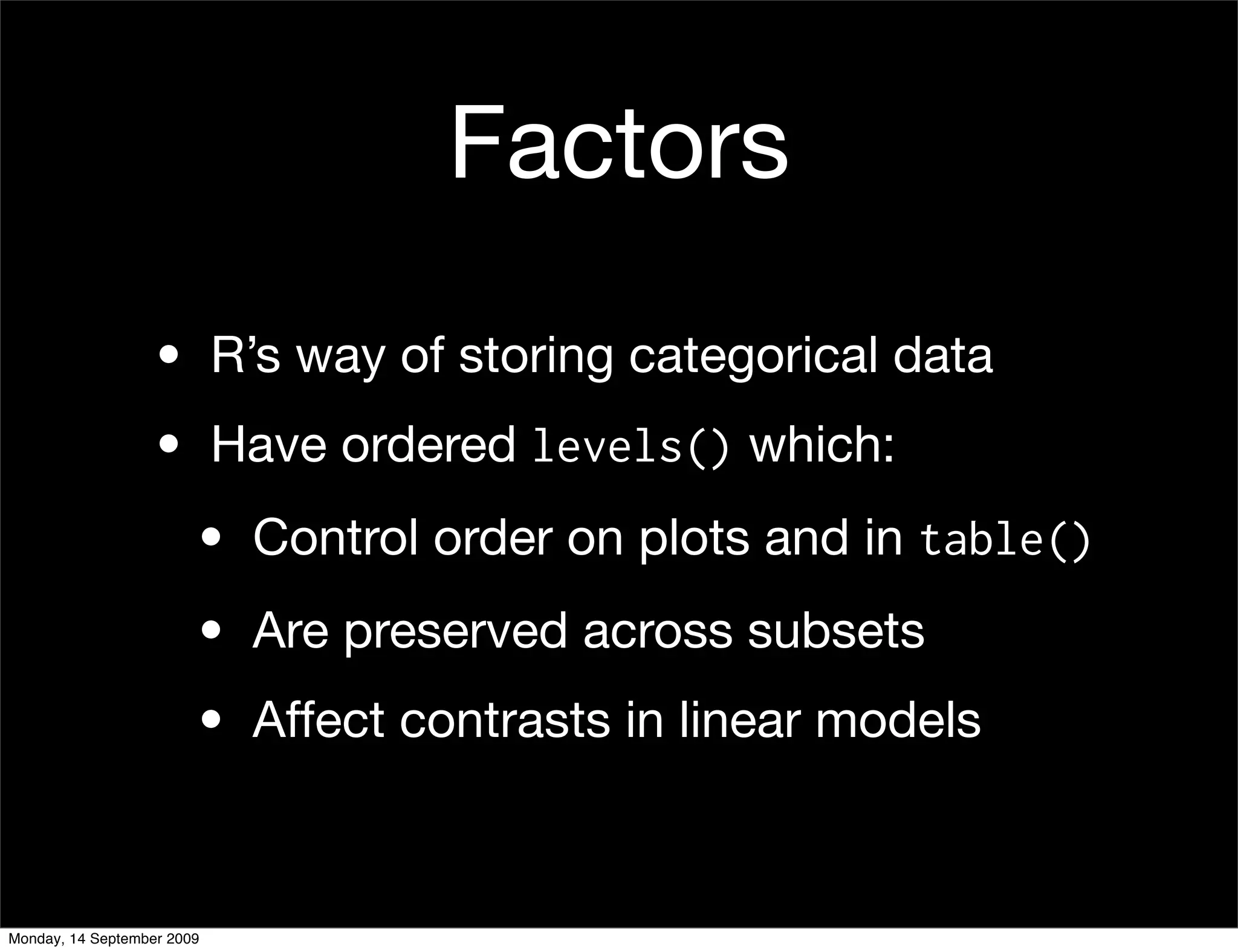 Factors
                   • R’s way of storing categorical data
                   • Have ordered levels() which:
                        • Control order on plots and in table()
                        • Are preserved across subsets
                        • Affect contrasts in linear models



Monday, 14 September 2009
 