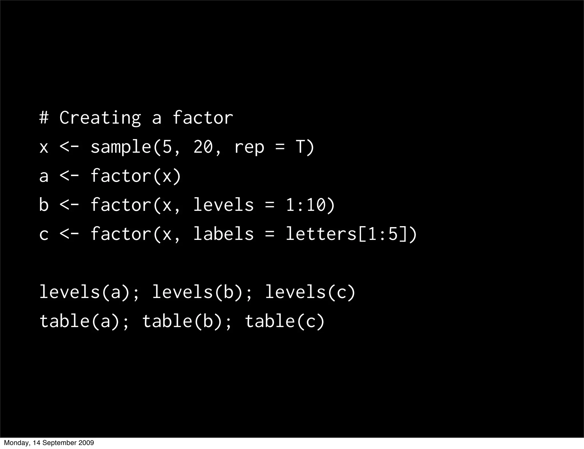 #     Creating a factor
         x     <- sample(5, 20, rep = T)
         a     <- factor(x)
         b     <- factor(x, levels = 1:10)
         c     <- factor(x, labels = letters[1:5])

         levels(a); levels(b); levels(c)
         table(a); table(b); table(c)




Monday, 14 September 2009
 