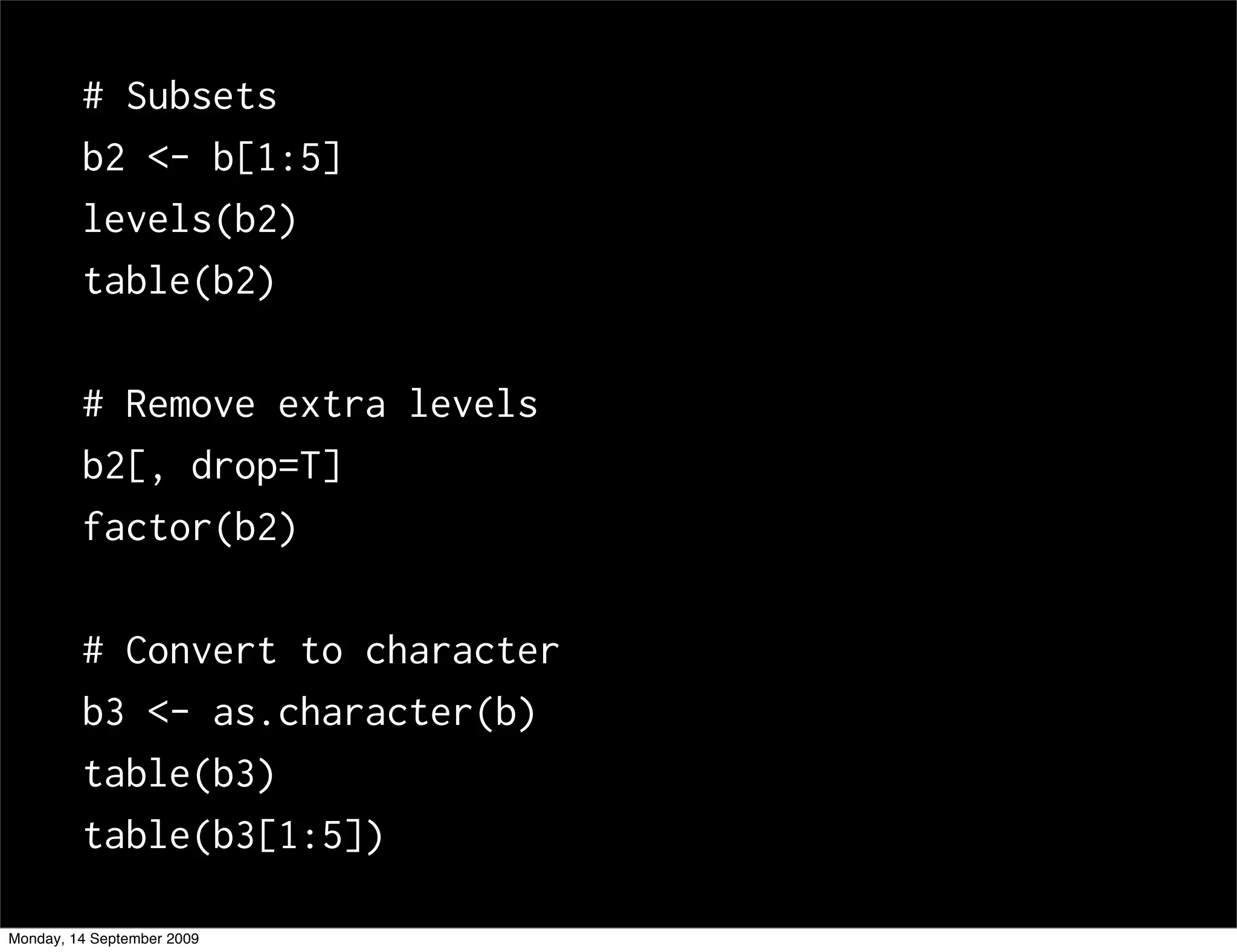# Subsets
         b2 <- b[1:5]
         levels(b2)
         table(b2)

         # Remove extra levels
         b2[, drop=T]
         factor(b2)

         # Convert to character
         b3 <- as.character(b)
         table(b3)
         table(b3[1:5])

Monday, 14 September 2009
 