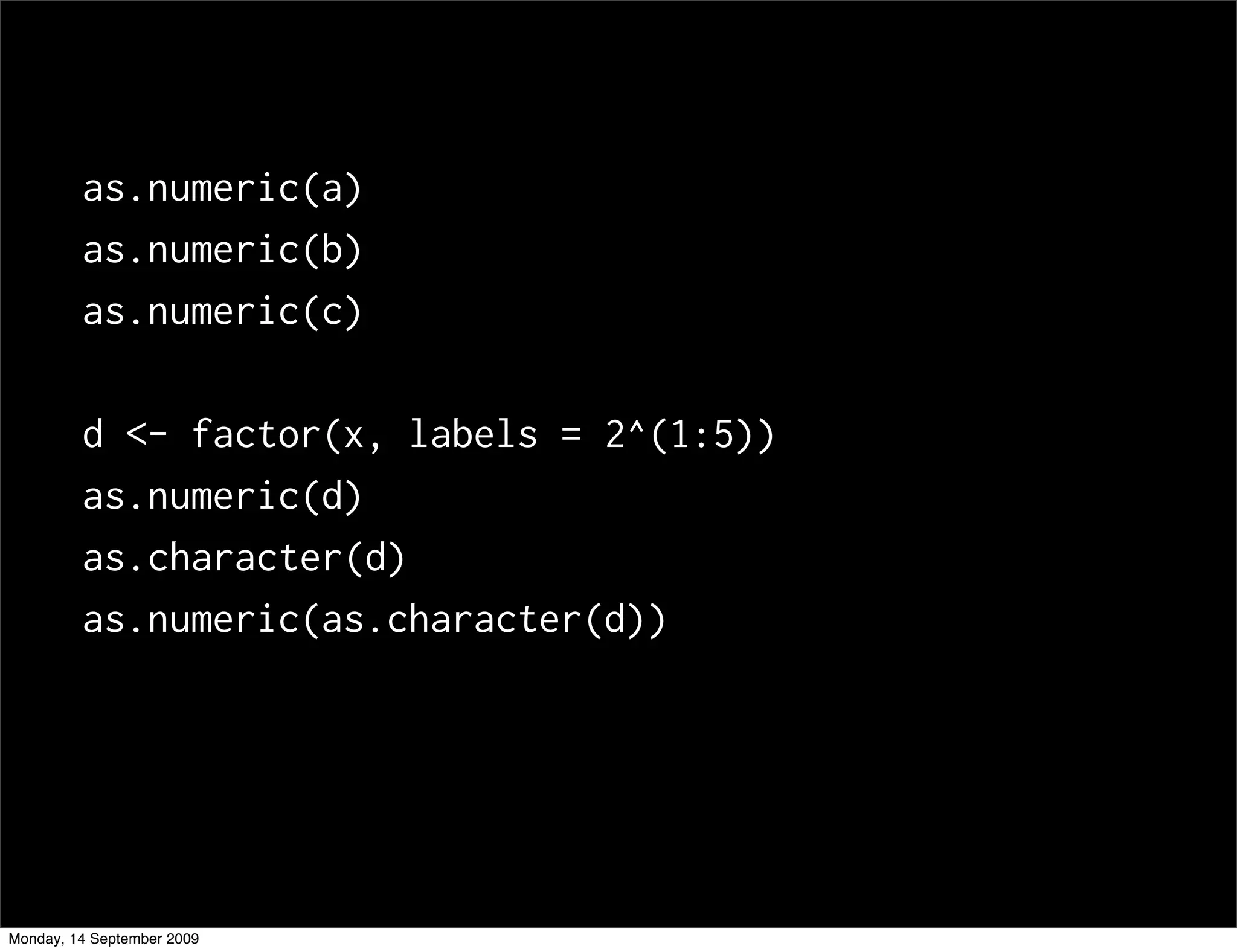 as.numeric(a)
         as.numeric(b)
         as.numeric(c)

         d <- factor(x, labels = 2^(1:5))
         as.numeric(d)
         as.character(d)
         as.numeric(as.character(d))




Monday, 14 September 2009
 