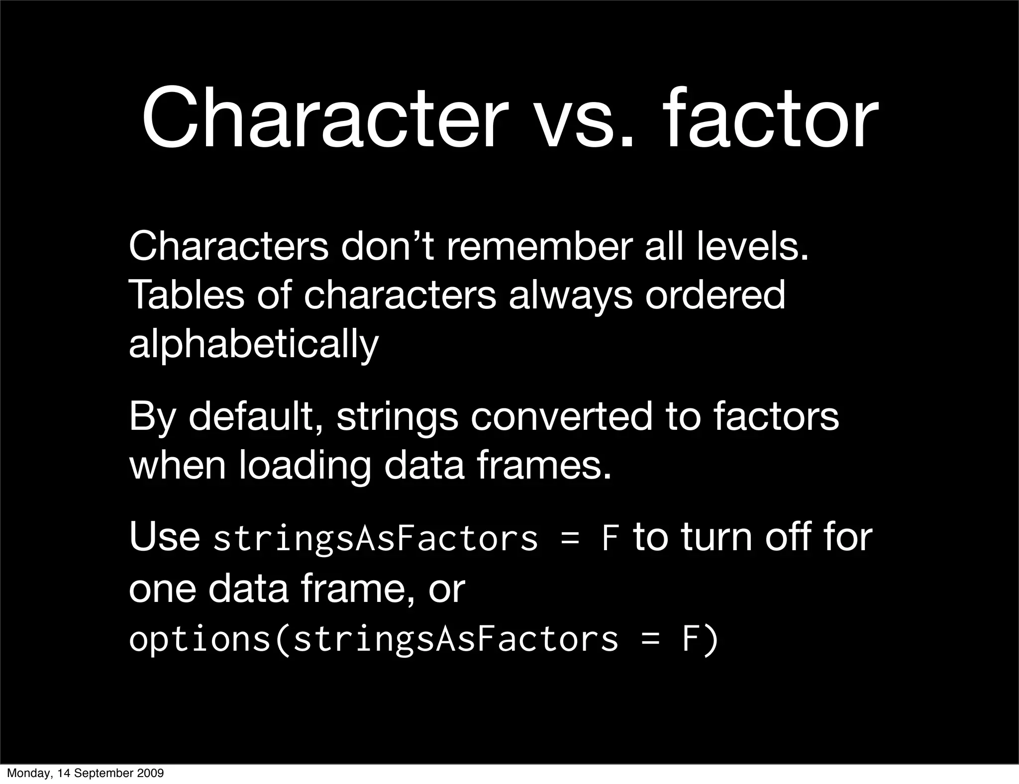 Character vs. factor
                   Characters don’t remember all levels.
                   Tables of characters always ordered
                   alphabetically
                   By default, strings converted to factors
                   when loading data frames.
                   Use stringsAsFactors = F to turn off for
                   one data frame, or
                   options(stringsAsFactors = F)


Monday, 14 September 2009
 