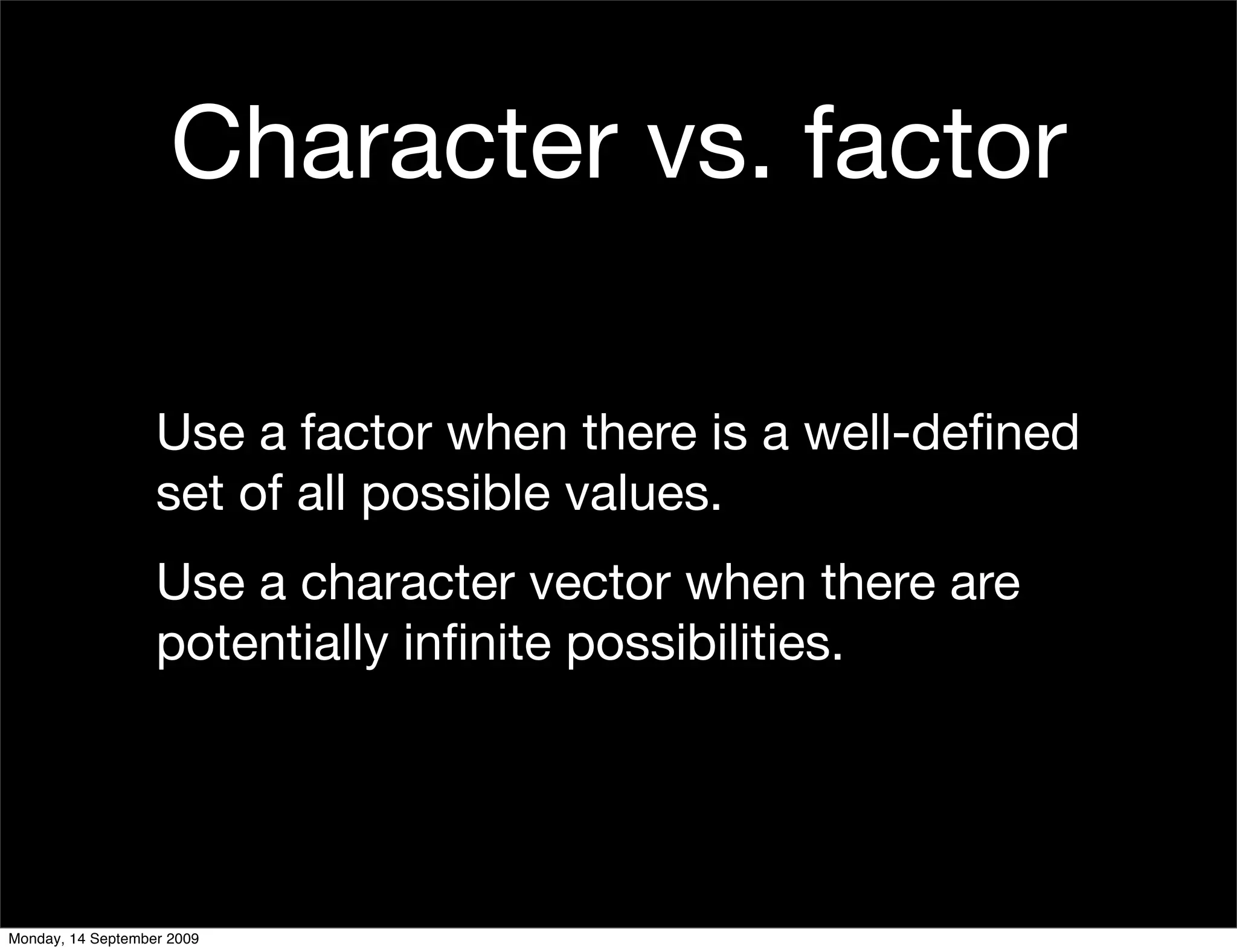 Character vs. factor

                   Use a factor when there is a well-deﬁned
                   set of all possible values.
                   Use a character vector when there are
                   potentially inﬁnite possibilities.




Monday, 14 September 2009
 