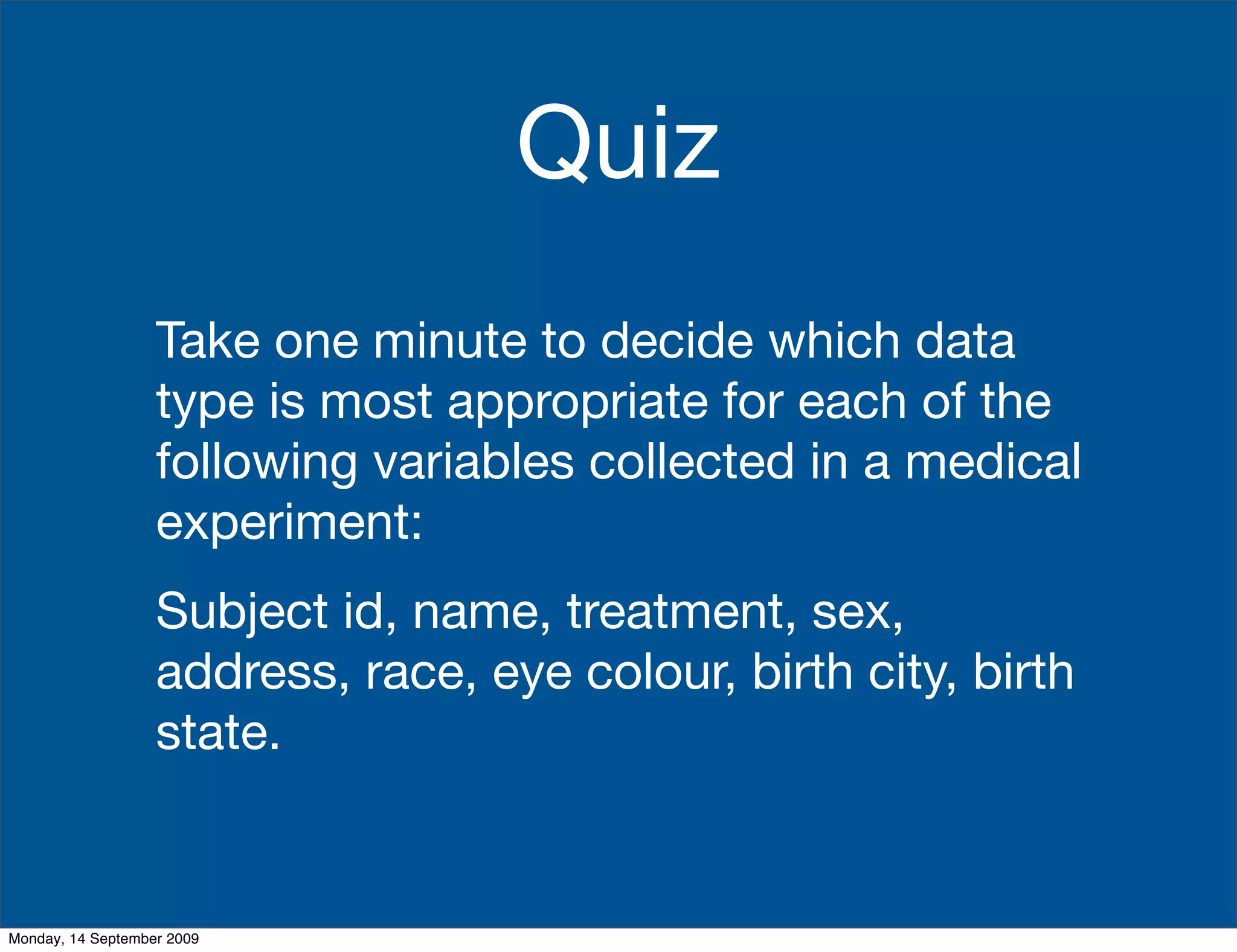 Quiz
                   Take one minute to decide which data
                   type is most appropriate for each of the
                   following variables collected in a medical
                   experiment:
                   Subject id, name, treatment, sex,
                   address, race, eye colour, birth city, birth
                   state.


Monday, 14 September 2009
 