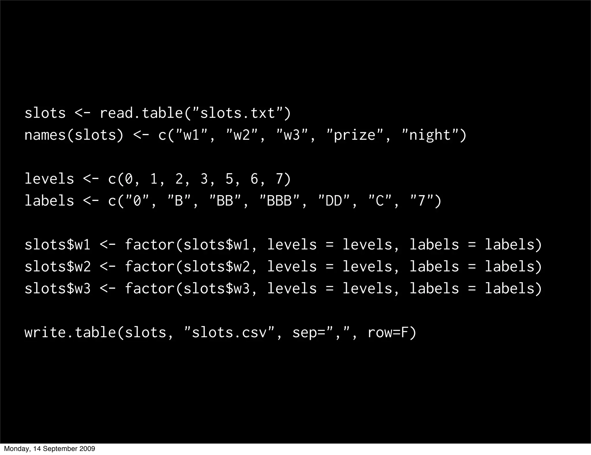 slots <- read.table("slots.txt")
     names(slots) <- c("w1", "w2", "w3", "prize", "night")

     levels <- c(0, 1, 2, 3, 5, 6, 7)
     labels <- c("0", "B", "BB", "BBB", "DD", "C", "7")

     slots$w1 <- factor(slots$w1, levels = levels, labels = labels)
     slots$w2 <- factor(slots$w2, levels = levels, labels = labels)
     slots$w3 <- factor(slots$w3, levels = levels, labels = labels)

     write.table(slots, "slots.csv", sep=",", row=F)




Monday, 14 September 2009
 