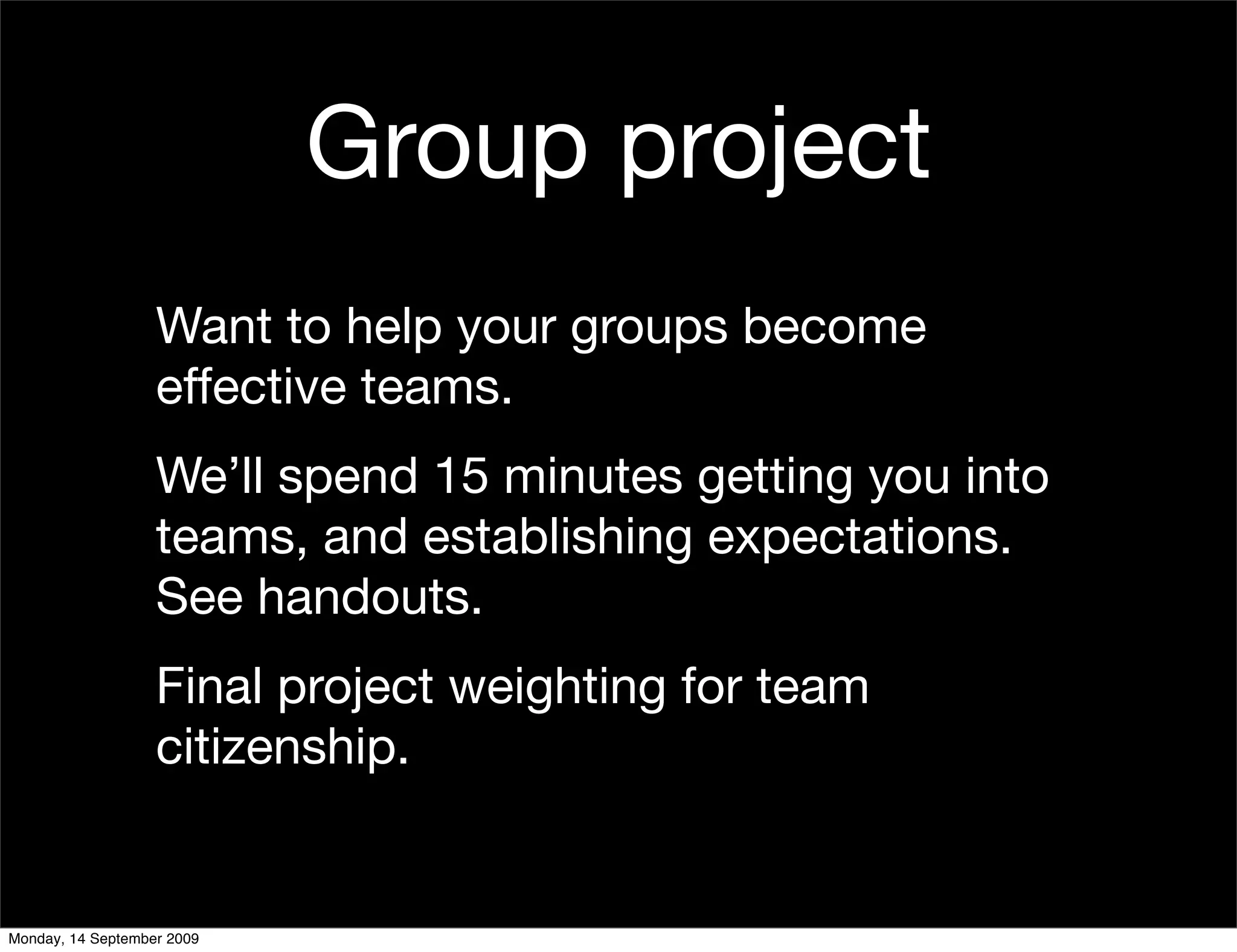 Group project
                   Want to help your groups become
                   effective teams.
                   We’ll spend 15 minutes getting you into
                   teams, and establishing expectations.
                   See handouts.
                   Final project weighting for team
                   citizenship.


Monday, 14 September 2009
 