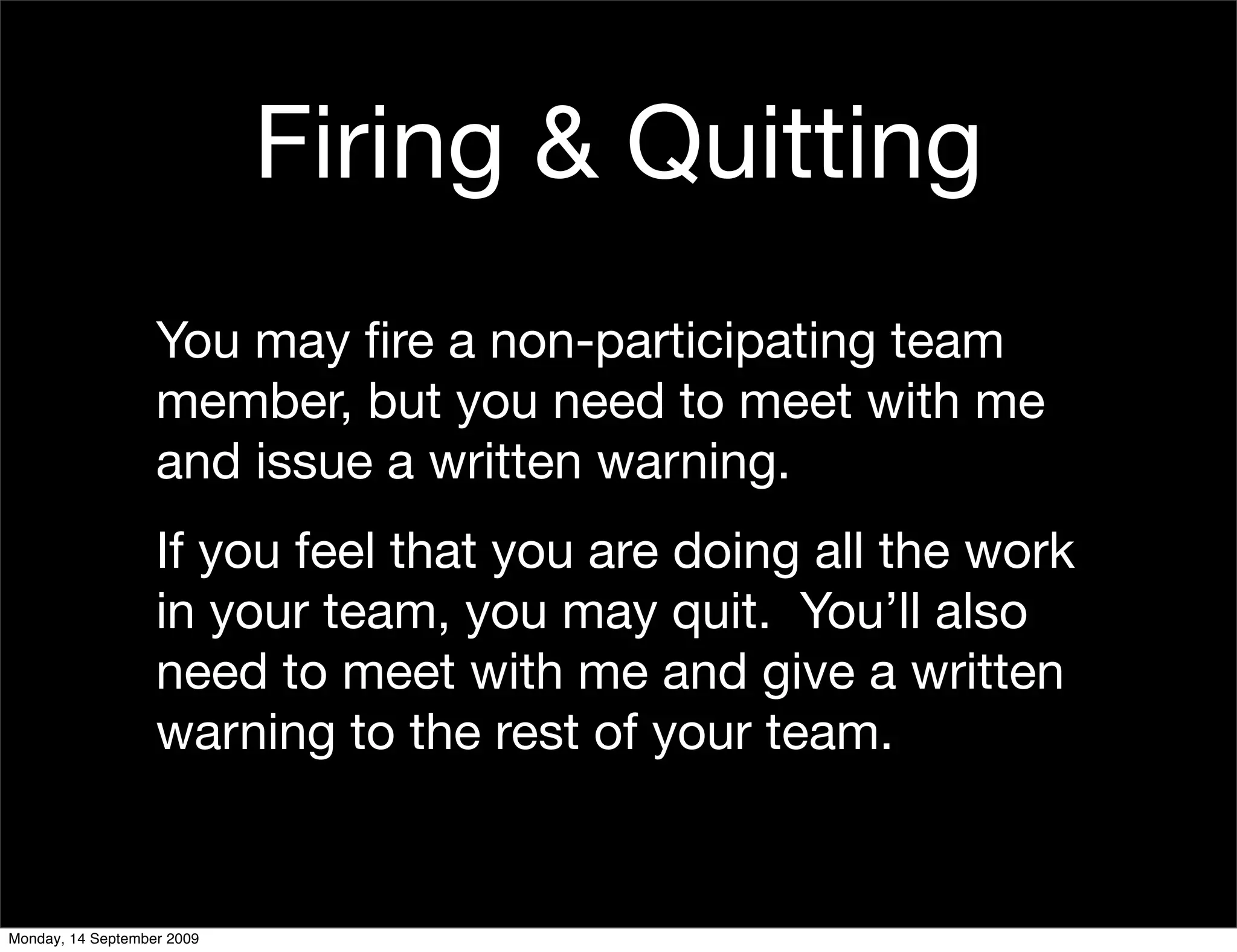 Firing & Quitting
                   You may ﬁre a non-participating team
                   member, but you need to meet with me
                   and issue a written warning.
                   If you feel that you are doing all the work
                   in your team, you may quit. You’ll also
                   need to meet with me and give a written
                   warning to the rest of your team.


Monday, 14 September 2009
 