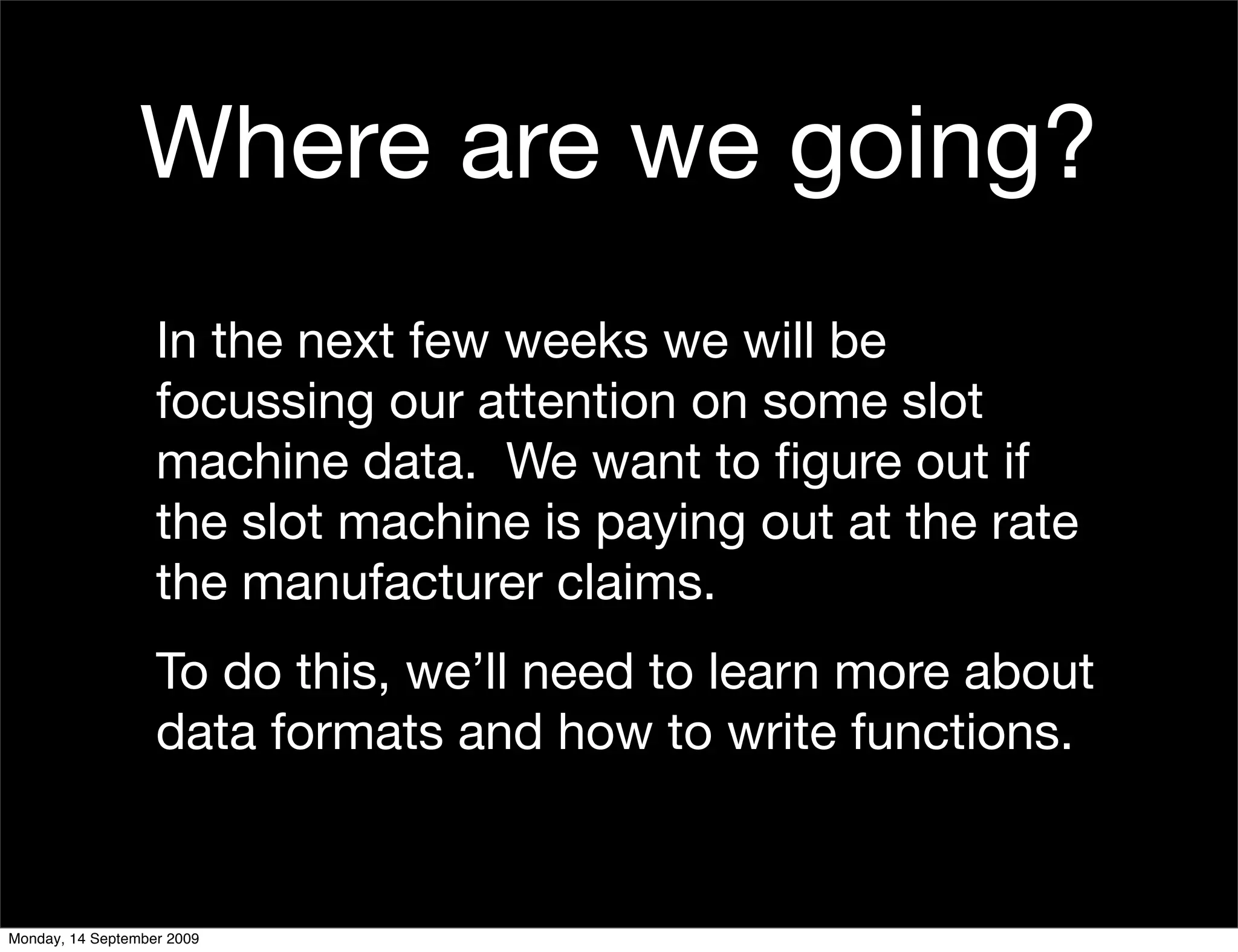 Where are we going?
                   In the next few weeks we will be
                   focussing our attention on some slot
                   machine data. We want to ﬁgure out if
                   the slot machine is paying out at the rate
                   the manufacturer claims.
                   To do this, we’ll need to learn more about
                   data formats and how to write functions.


Monday, 14 September 2009
 