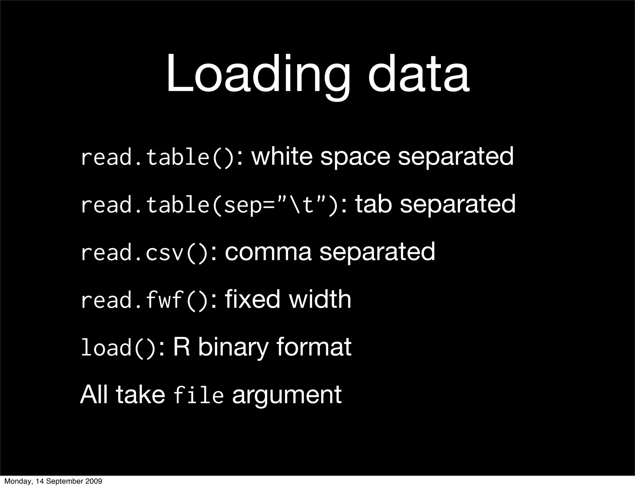 Loading data
                   read.table(): white space separated
                   read.table(sep="t"): tab separated
                   read.csv(): comma separated
                   read.fwf(): ﬁxed width
                   load(): R binary format
                   All take file argument


Monday, 14 September 2009
 