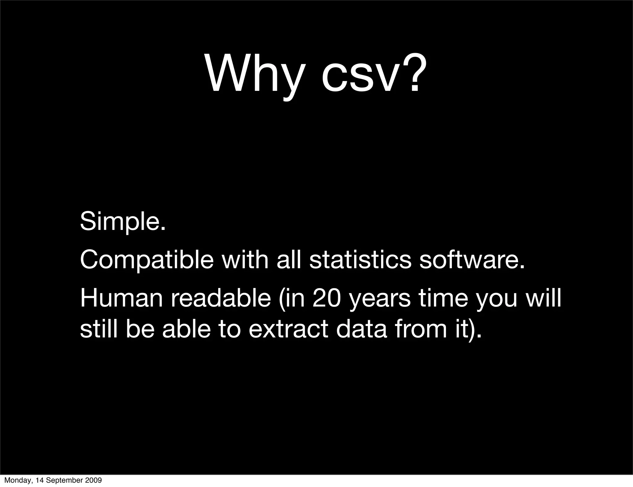 Why csv?

                   Simple.
                   Compatible with all statistics software.
                   Human readable (in 20 years time you will
                   still be able to extract data from it).




Monday, 14 September 2009
 
