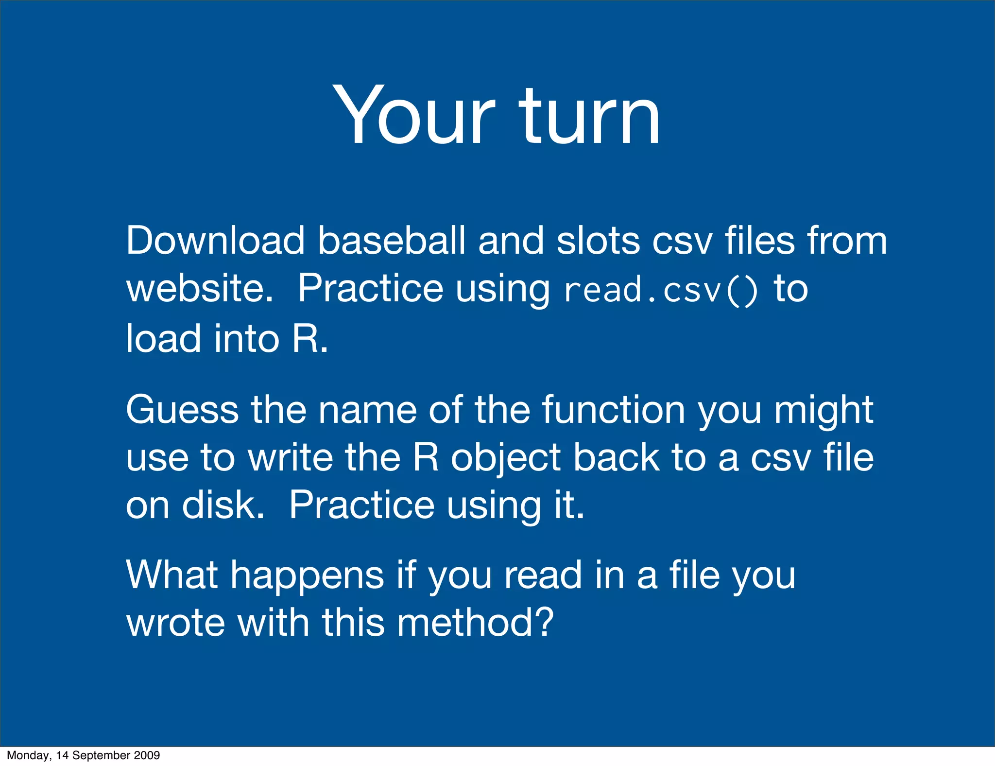 Your turn
                   Download baseball and slots csv ﬁles from
                   website. Practice using read.csv() to
                   load into R.
                   Guess the name of the function you might
                   use to write the R object back to a csv ﬁle
                   on disk. Practice using it.
                   What happens if you read in a ﬁle you
                   wrote with this method?


Monday, 14 September 2009
 