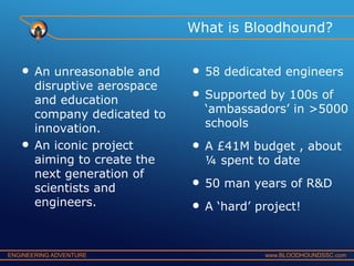 What is Bloodhound?

•

•

An unreasonable and
disruptive aerospace
and education
company dedicated to
innovation.
An iconic project
aiming to create the
next generation of
scientists and
engineers.

ENGINEERING ADVENTURE

•
•

58 dedicated engineers

•

A £41M budget , about
¼ spent to date

•
•

50 man years of R&D

Supported by 100s of
‘ambassadors’ in >5000
schools

A ‘hard’ project!

www.BLOODHOUNDSSC.com

 